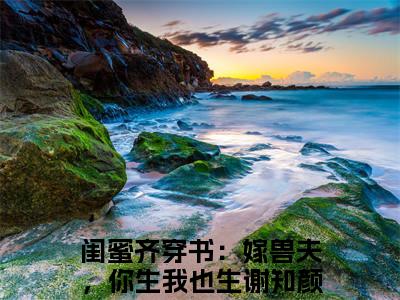 闺蜜齐穿书：嫁兽夫，你生我也生谢知颜（闺蜜齐穿书：嫁兽夫，你生我也生谢知颜）最新章节免费阅读全文-闺蜜齐穿书：嫁兽夫，你生我也生谢知颜完结小说在线阅读