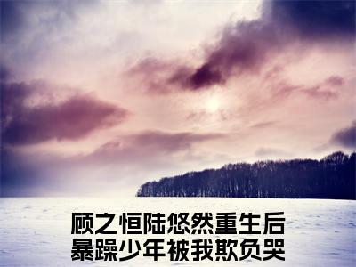 重生后暴躁少年被我欺负哭了结局+番外（顾之恒陆悠然）全文免费阅读无弹窗_重生后暴躁少年被我欺负哭了结局+番外最新小说_笔趣阁（顾之恒陆悠然）