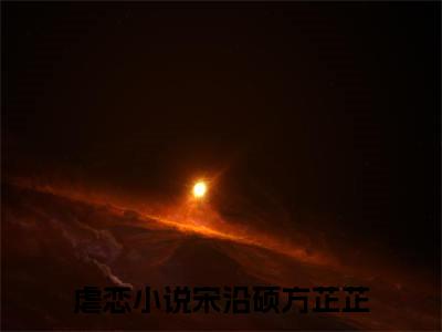 宋沿硕方芷芷（宋沿硕方芷芷全文免费）小说全文免费阅读无弹窗大结局_（宋沿硕方芷芷）最新章节列表（宋沿硕方芷芷后续）