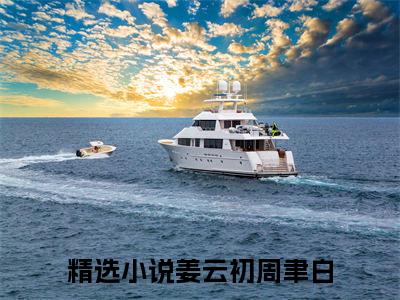 姜云初周聿白全文免费阅读无弹窗大结局-(姜云初周聿白)什么小说-姜云初周聿白热门小说更新