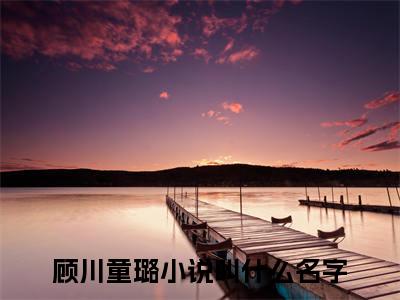 顾川童璐全文免费在线阅读_（顾川童璐免费阅读无弹窗）逆天双宝拐来顾总当爹地全文免费完结版阅读（顾川童璐）