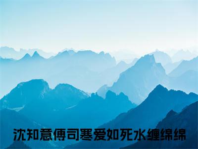 沈知意傅司寒爱如死水缠绵绵：全文+后续(沈知意傅司寒)全文免费阅读无弹窗结局_沈知意傅司寒+结局最新章节列表_笔趣阁（沈知意傅司寒爱如死水缠绵绵：全文+后续）