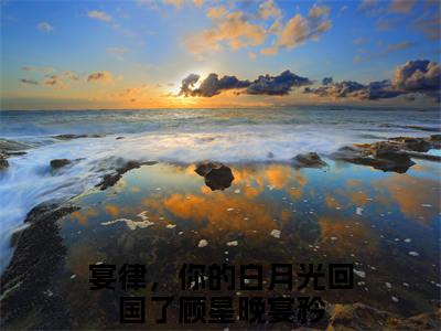 顾星晚宴矜宴律，你的白月光回国了续集免费一读到底全程无广大结局_（顾星晚宴矜后续+完结）宴律，你的白月光回国了：畅读无广+实时更新独家渠道（顾星晚宴矜）