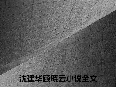 重回七零，小白脸哪有糙汉团长香完结篇(沈建华顾晓云)（沈建华顾晓云）全书无套路阅读无广告小说大结局