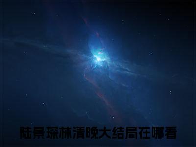 陆景琛林清晚全文免费在线阅读_（扑倒渣男死对头，老公竟是恋爱脑免费阅读无弹窗）陆景琛林清晚全文免费完结版阅读