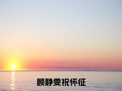 顾静雯祝怀征（祝怀征顾静雯）全章节完整版免费小说_顾静雯祝怀征最新章节在线阅读_笔趣阁