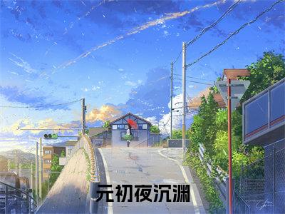 元初夜沉渊（夜沉渊元初）小说全文大结局-（夜沉渊元初）全章节完整版在线阅读