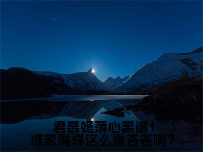 小说离谱！谁家魔尊这么羞答答啊？（ 君慕嫣薄心小说免费阅读）完结阅读_离谱！谁家魔尊这么羞答答啊？全文免费阅读最新章节大结局