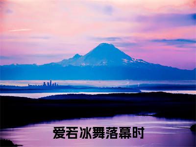 爱若冰舞落幕时全文免费在线阅读_(姜雨桐纪辰川免费阅读无弹窗)爱若冰舞落幕时全文免费完结版阅读(姜雨桐纪辰川)