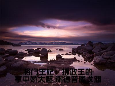 将门王妃：摄政王的掌中娇太魅（ 谢德音周戈渊小说免费阅读）全文免费阅读无弹窗大结局_（ 谢德音周戈渊）将门王妃：摄政王的掌中娇太魅小说免费阅读最新章节列表笔趣阁（ 谢德音周戈渊免费阅读）