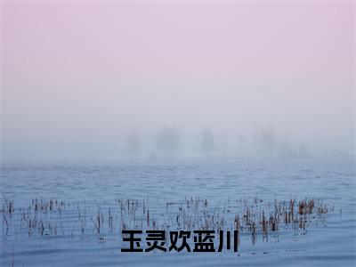 玉灵欢蓝川(蓝川玉灵欢)全文免费阅读无弹窗大结局_玉灵欢蓝川全文完整无删减版免费阅读(蓝川玉灵欢)