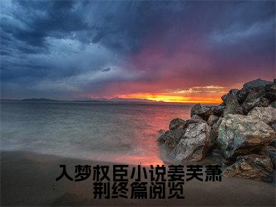 入梦权臣小说姜芙萧荆终篇阅览小说全文免费阅读_入梦权臣小说姜芙萧荆终篇阅览（ 姜芙萧荆）最新章节列表在线阅读