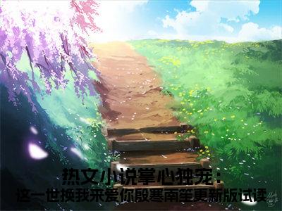  殷寒南笙（掌心独宠：这一世换我来爱你殷寒南笙更新版试读）全文免费 殷寒南笙读无弹窗大结局_( 殷寒南笙：掌心独宠：这一世换我来爱你殷寒南笙更新版试读）免费 殷寒南笙读全文最新章节列表_笔趣阁（ 殷寒南笙）