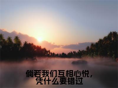倘若我们互相心悦,凭什么要错过(袁湘琴江直树)全文免费阅读无弹窗大结局_(倘若我们互相心悦,凭什么要错过)袁湘琴江直树全文免费完结版阅读
