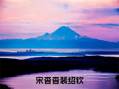 裴绍钦宋杳杳(宋杳杳裴绍钦)全文免费阅读无弹窗_裴绍钦宋杳杳最新小说_笔趣阁(宋杳杳裴绍钦裴绍钦宋杳杳)