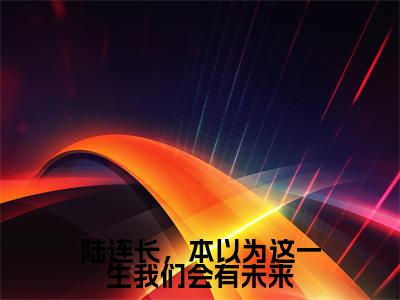 陆余斌方文英全集小说(陆连长,本以为这一生我们会有未来)全文免费阅读无弹窗大结局_陆连长,本以为这一生我们会有未来最新章节列表_笔趣阁(陆余斌方文英)