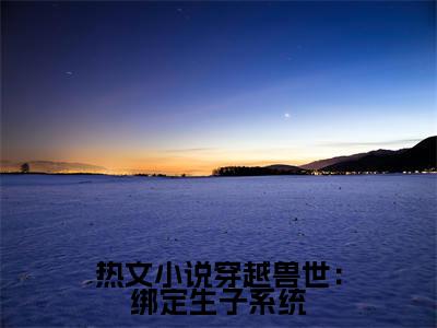  白莹莹萧明（穿越兽世：绑定生子系统）全文免费阅读无弹窗大结局_穿越兽世：绑定生子系统全文阅读_笔趣阁（ 白莹莹萧明）