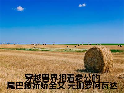 穿越兽界抱着老公的尾巴撒娇娇全文（ 元珈罗阿瓦达）免费阅读-（ 元珈罗阿瓦达）最新章节小说全文在线阅读