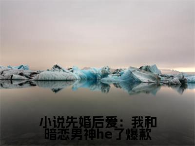 《小说先婚后爱：我和暗恋男神he了》无弹窗大结局（ 江知念时晔）-抖音热推小说先婚后爱：我和暗恋男神he了无弹窗阅读最新章节列表_笔趣阁