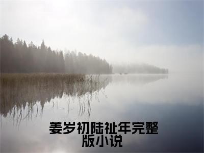  姜岁初陆祉年（许你年年岁岁好小说结局章阅读）全文免费阅读无弹窗大结局_ 姜岁初陆祉年在线阅读（许你年年岁岁好小说结局章阅读）