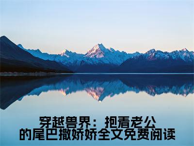 穿越兽界：抱着老公的尾巴撒娇娇小说（ 元珈罗阿瓦达）小说全文免费 元珈罗阿瓦达读无弹窗大结局笔趣阁（穿越兽界：抱着老公的尾巴撒娇娇）