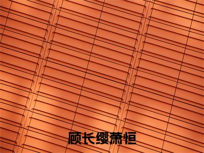 顾长缨萧恒（萧恒顾长缨）全文免费阅读无弹窗大结局_（萧恒顾长缨无弹窗）_笔趣阁