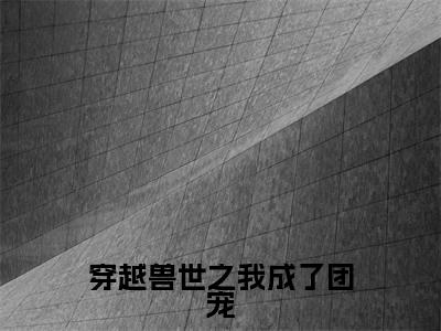 精选小说穿越兽世之我成了团宠(阿丽)全本阅读_阿丽免费阅读_笔趣阁