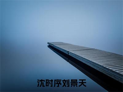 沈时序刘景天无弹窗(刘景天沈时序)全文免费阅读无弹窗大结局_(刘景天沈时序)刘景天沈时序最新章节列表_笔趣阁(刘景天沈时序)