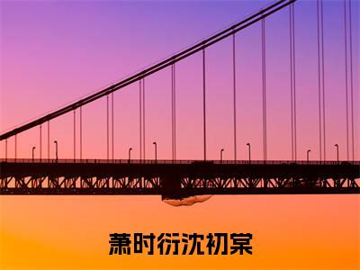 萧时衍沈初棠(沈初棠萧时衍)全文免费阅读无弹窗大结局_(沈初棠萧时衍)章节列表_笔趣阁
