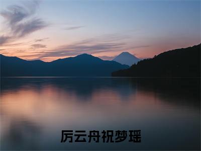 厉云舟祝梦瑶全文（厉云舟祝梦瑶）全文免费阅读无弹窗大结局_厉云舟祝梦瑶免费最新章节列表_笔趣阁