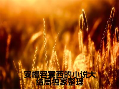  安檀容宴西（安檀容宴西的小说大结局）全文免费阅读无弹窗大结局_（安檀容宴西的小说大结局无弹窗）全文完整版免费阅读