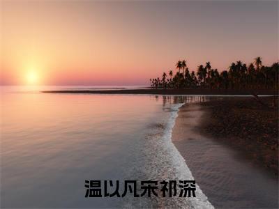 小说宋祁深温以凡全文免费阅读无弹窗大结局-温以凡宋祁深宋祁深温以凡免费阅读大结局
