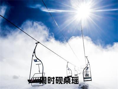 周时砚桑瑶(周时砚桑瑶小说)全文免费阅读无弹窗大结局_周时砚桑瑶最新章节列表笔趣阁(周时砚桑瑶)