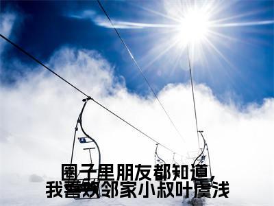 圈子里朋友都知道，我喜欢邻家小叔叶虞浅（叶虞浅宋栩榆）全文免费阅读_圈子里朋友都知道，我喜欢邻家小叔叶虞浅免费阅读最新章节列表笔趣阁（叶虞浅宋栩榆）