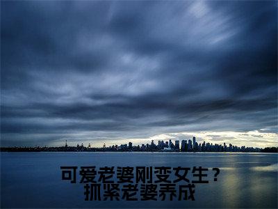 可爱老婆刚变女生?抓紧老婆养成苏玖正版小说最新章节在线阅读-2023最火热点小说可爱老婆刚变女生?抓紧老婆养成最新更新