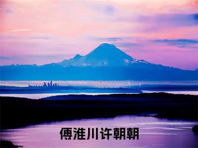 傅淮川许朝朝(许朝朝傅淮川)小说精彩免费内容_傅淮川许朝朝最新章节全文阅读（许朝朝傅淮川）