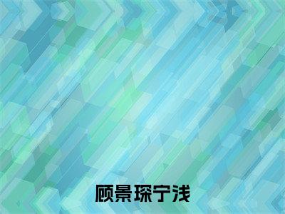 热文（顾景琛宁浅）美文阅读_热门小说顾景琛宁浅主人公是（宁浅顾景琛）完整版最新小说大结局_笔趣阁