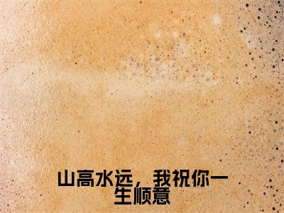 山高水远,我祝你一生顺意免费小说-山高水远,我祝你一生顺意完结版在线阅读