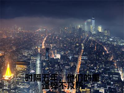 温知苡陆钧暝完结版小说时隔五年，他们的重逢猝不及防全文在线免费阅读_时隔五年，他们的重逢猝不及防最新章节列表_笔趣阁