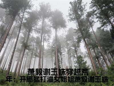 穿越荒年：开局猛打渣女姐姐萧毅谢玉姝（ 萧毅谢玉姝）精选热门小说-小说（穿越荒年：开局猛打渣女姐姐萧毅谢玉姝） 萧毅谢玉姝全文免费阅读最新章节列表