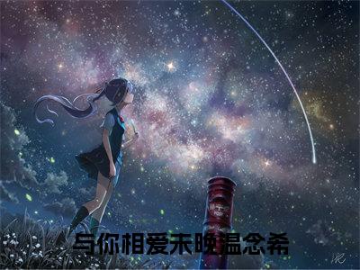 与你相爱未晚温念希精彩章节免费阅读_（傅文聿温念希）与你相爱未晚温念希抖音热推小说最新章节阅读