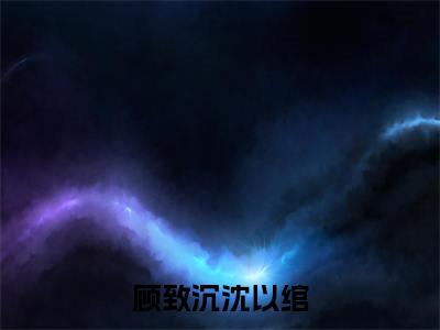 小说（顾致沉沈以绾）沈以绾顾致沉全文阅读-精彩美文顾致沉沈以绾免费阅读