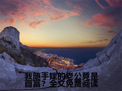 我随手嫁的老公竟是首富？小说好看吗我随手嫁的老公竟是首富？热门推荐小说（ 乔星秦策）全章节阅读_笔趣阁