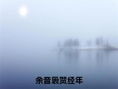 余音袅贺经年小说全文免费阅读(余音袅贺经年)全文免费阅读无弹窗大结局_余音袅贺经年最新章节列表