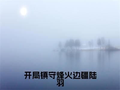 开局镇守烽火边疆陆羽小说全文免费阅读_开局镇守烽火边疆陆羽(陆羽)最新章节列表在线阅读