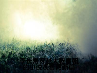 李长寿穿越大乾皇朝的小说观看更新篇 李长寿长孙忌抖音新书热荐-小说李长寿穿越大乾皇朝的小说观看更新篇全文完整版免费阅读