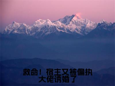 救命!宿主又被偏执大佬诱婚了高赞小说(战神扶桑)完结阅读_救命!宿主又被偏执大佬诱婚了全文完整版免费阅读最新章节列表战神扶桑(番外+免费)