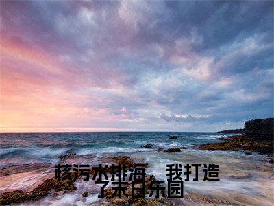 林晓然（核污水排海，我打造了末日乐园）全文免费阅读无弹窗大结局_核污水排海，我打造了末日乐园全文阅读_笔趣阁（林晓然）