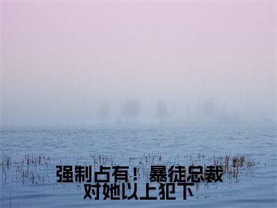 徐晓薇(强制占有!暴徒总裁对她以上犯下)在哪免费看-徐晓薇小说(强制占有!暴徒总裁对她以上犯下)全文完整版免费阅读