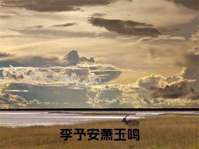 萧玉鸣李予安全文免费阅读_（李予安萧玉鸣免费阅读无弹窗）萧玉鸣李予安最新章节列表笔趣阁